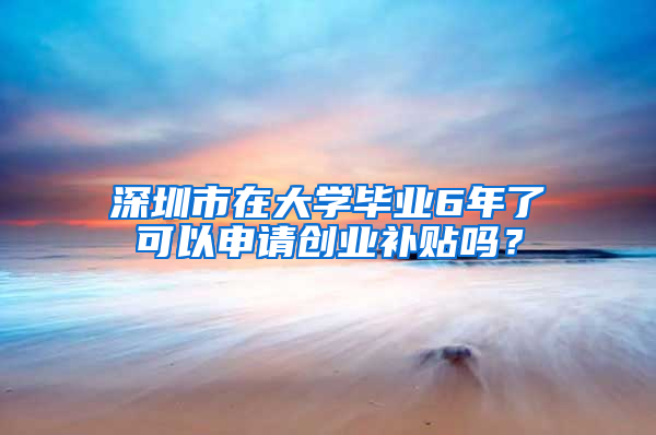 深圳市在大学毕业6年了可以申请创业补贴吗？