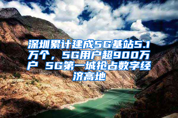 深圳累计建成5G基站5.1万个，5G用户超900万户 5G第一城抢占数字经济高地