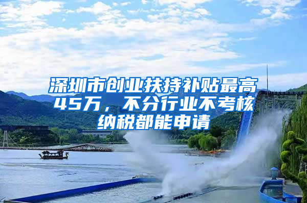 深圳市创业扶持补贴最高45万，不分行业不考核纳税都能申请