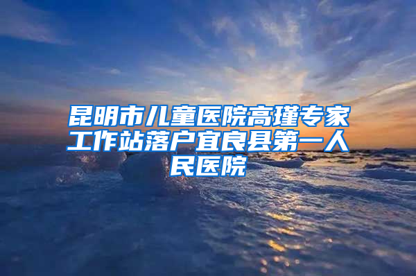 昆明市儿童医院高瑾专家工作站落户宜良县第一人民医院