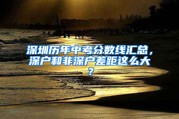 深圳历年中考分数线汇总，深户和非深户差距这么大？