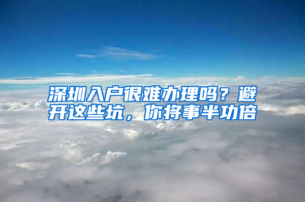 深圳入户很难办理吗？避开这些坑，你将事半功倍