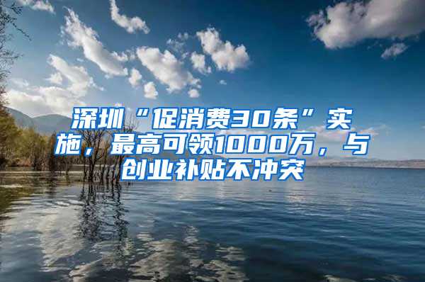 深圳“促消费30条”实施，最高可领1000万，与创业补贴不冲突