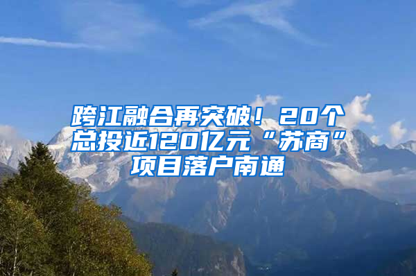 跨江融合再突破！20个总投近120亿元“苏商”项目落户南通