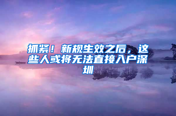 抓紧！新规生效之后，这些人或将无法直接入户深圳