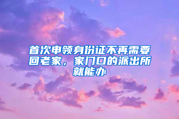 首次申领身份证不再需要回老家，家门口的派出所就能办