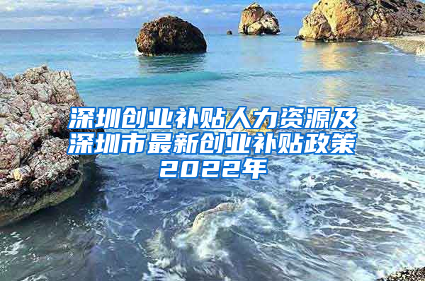 深圳创业补贴人力资源及深圳市最新创业补贴政策2022年