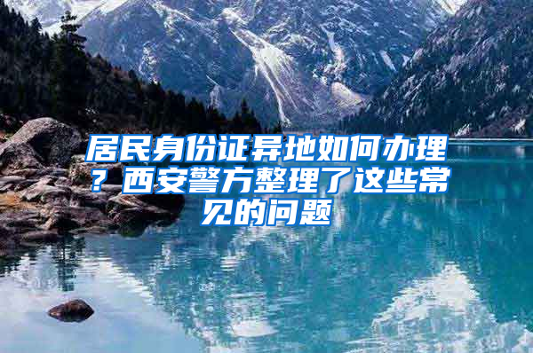 居民身份证异地如何办理？西安警方整理了这些常见的问题