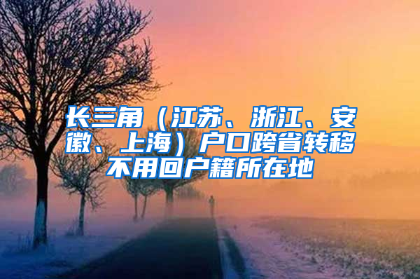 长三角（江苏、浙江、安徽、上海）户口跨省转移不用回户籍所在地