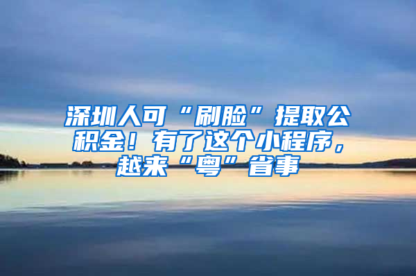 深圳人可“刷脸”提取公积金！有了这个小程序，越来“粤”省事