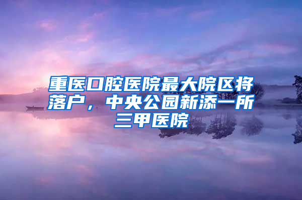 重医口腔医院最大院区将落户，中央公园新添一所三甲医院