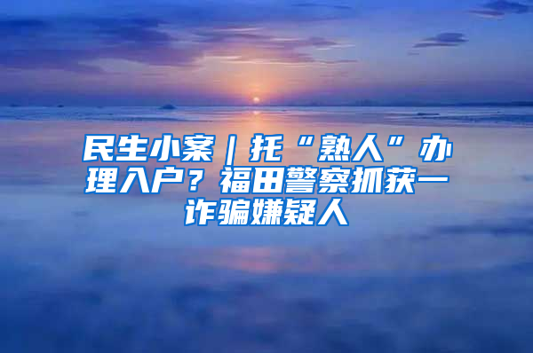 民生小案｜托“熟人”办理入户？福田警察抓获一诈骗嫌疑人