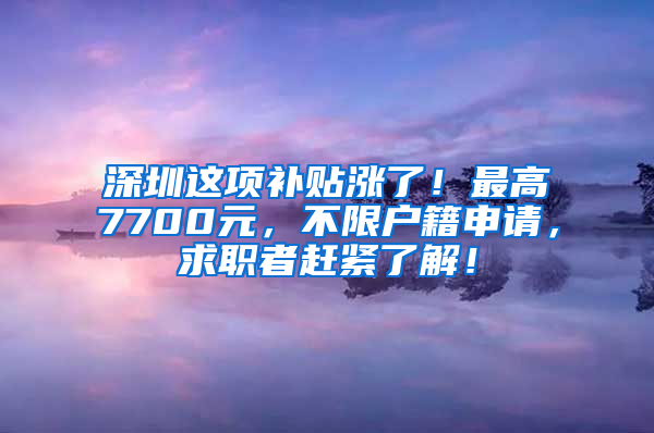 深圳这项补贴涨了！最高7700元，不限户籍申请，求职者赶紧了解！