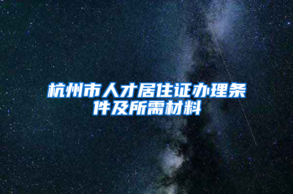 杭州市人才居住证办理条件及所需材料