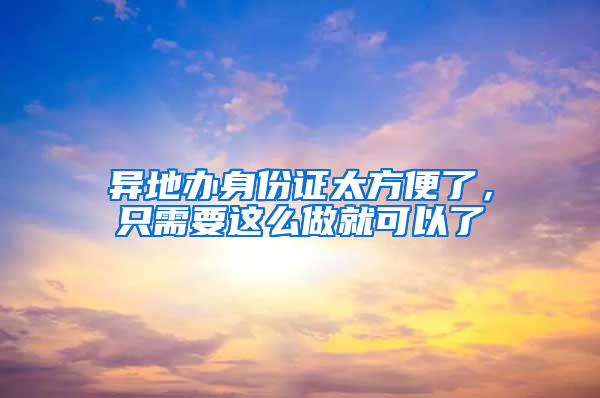 异地办身份证太方便了，只需要这么做就可以了