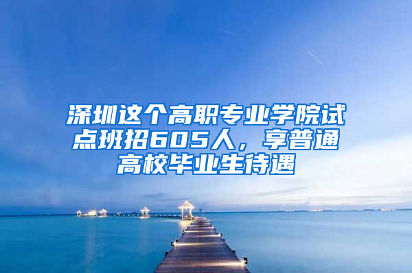 深圳这个高职专业学院试点班招605人，享普通高校毕业生待遇