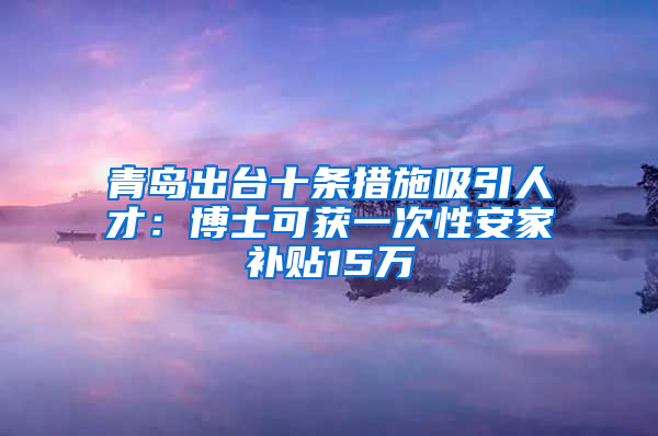 青岛出台十条措施吸引人才：博士可获一次性安家补贴15万