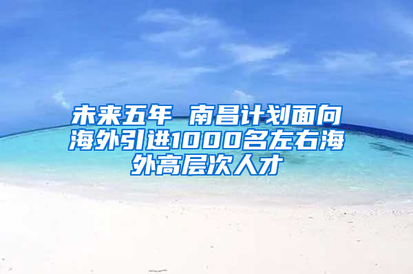 未来五年 南昌计划面向海外引进1000名左右海外高层次人才