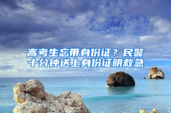 高考生忘带身份证？民警十分钟送上身份证明救急