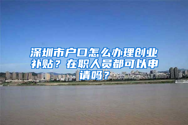 深圳市户口怎么办理创业补贴？在职人员都可以申请吗？