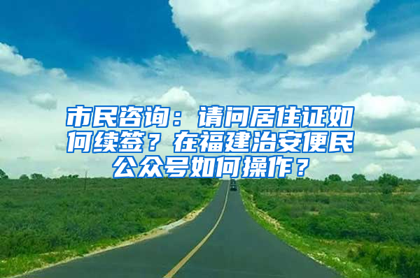 市民咨询：请问居住证如何续签？在福建治安便民公众号如何操作？