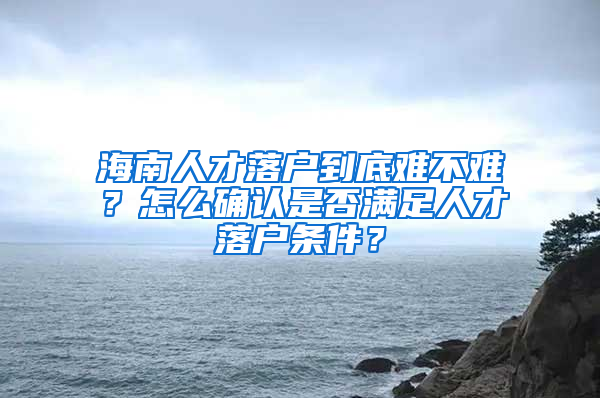 海南人才落户到底难不难？怎么确认是否满足人才落户条件？