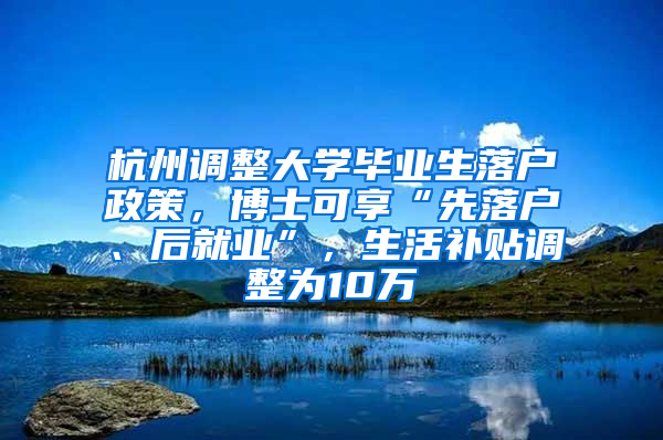 杭州调整大学毕业生落户政策，博士可享“先落户、后就业”，生活补贴调整为10万