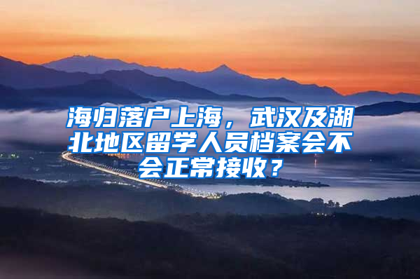 海归落户上海，武汉及湖北地区留学人员档案会不会正常接收？