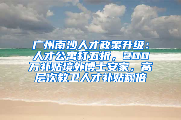 广州南沙人才政策升级：人才公寓打五折，200万补贴境外博士安家，高层次教卫人才补贴翻倍