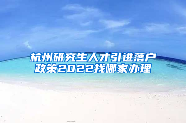 杭州研究生人才引进落户政策2022找哪家办理