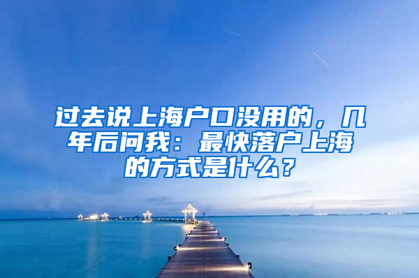 过去说上海户口没用的，几年后问我：最快落户上海的方式是什么？