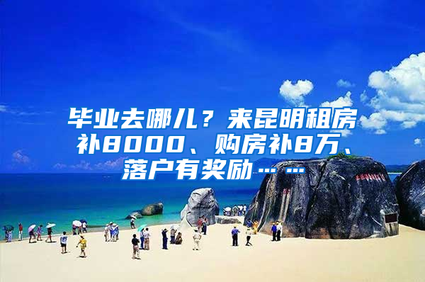 毕业去哪儿？来昆明租房补8000、购房补8万、落户有奖励……