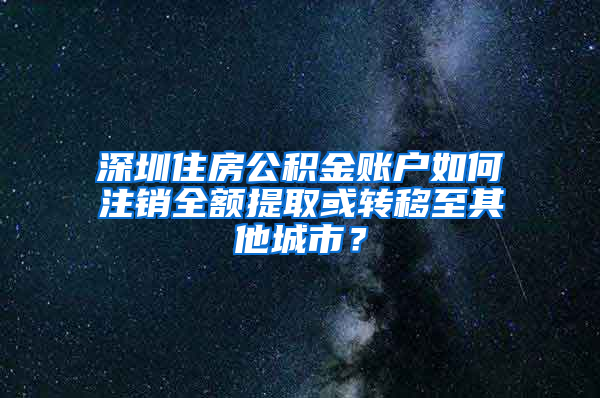 深圳住房公积金账户如何注销全额提取或转移至其他城市？