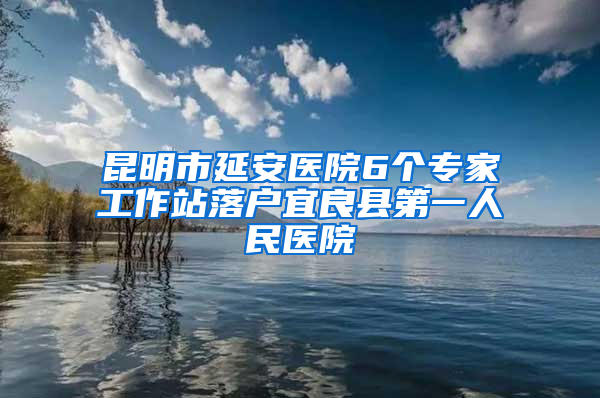 昆明市延安医院6个专家工作站落户宜良县第一人民医院