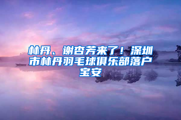 林丹、谢杏芳来了！深圳市林丹羽毛球俱乐部落户宝安