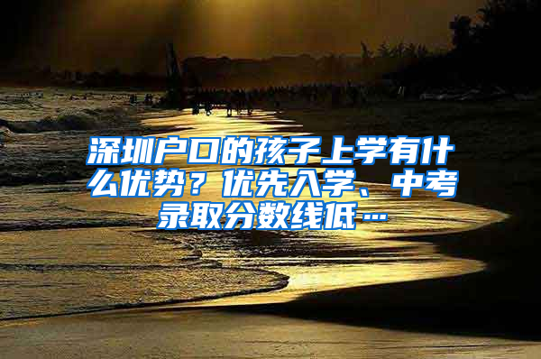 深圳户口的孩子上学有什么优势？优先入学、中考录取分数线低…