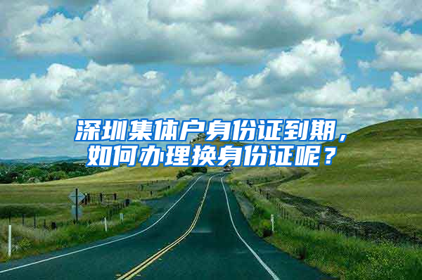 深圳集体户身份证到期，如何办理换身份证呢？