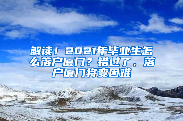 解读！2021年毕业生怎么落户厦门？错过了，落户厦门将变困难