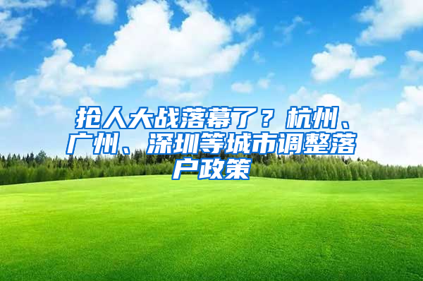 抢人大战落幕了？杭州、广州、深圳等城市调整落户政策