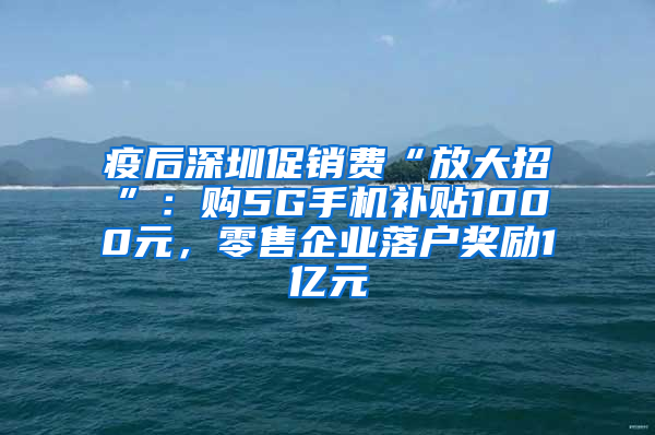 疫后深圳促销费“放大招”：购5G手机补贴1000元，零售企业落户奖励1亿元