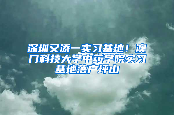 深圳又添一实习基地！澳门科技大学中药学院实习基地落户坪山