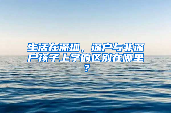 生活在深圳，深户与非深户孩子上学的区别在哪里？