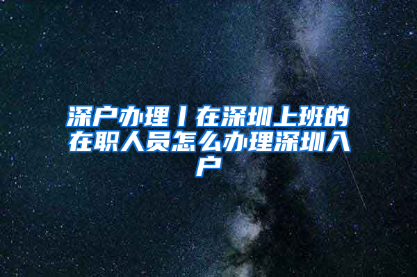 深户办理丨在深圳上班的在职人员怎么办理深圳入户