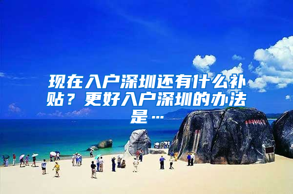 现在入户深圳还有什么补贴？更好入户深圳的办法是…