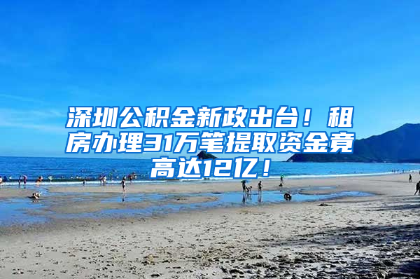 深圳公积金新政出台！租房办理31万笔提取资金竟高达12亿！