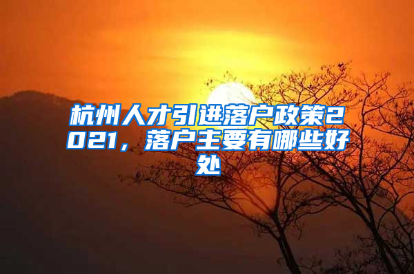 杭州人才引进落户政策2021，落户主要有哪些好处