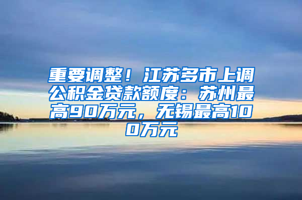 重要调整！江苏多市上调公积金贷款额度：苏州最高90万元，无锡最高100万元