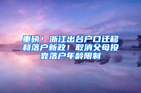 重磅！浙江出台户口迁移和落户新政！取消父母投靠落户年龄限制