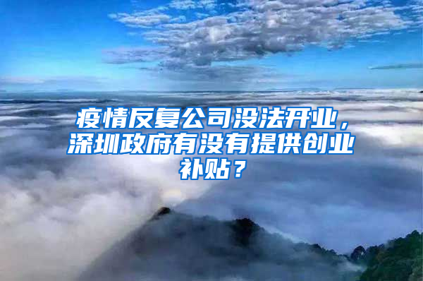 疫情反复公司没法开业，深圳政府有没有提供创业补贴？