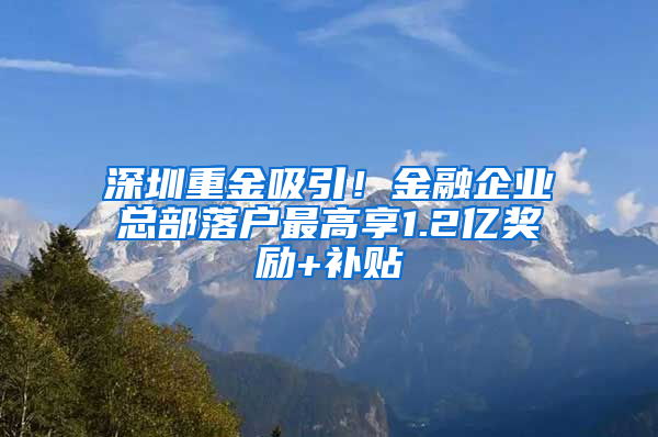 深圳重金吸引！金融企业总部落户最高享1.2亿奖励+补贴